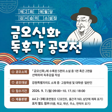 제2회 매월당 김시습의 소설집
금오신화 독후감 공모전
○ 공모소재:「금오신화」에 수록된 5편의 소설 중 1편 혹은 2편을 선택하여 독후감을 작성
○ 공모대상: 강원특별자치도 소재 중·고등학생 및 대학생·일반인
○ 접수기간: 2026. 9. 7.(월)09:00~10. 17.(토)18:00
○ 제출분량: A4 2~3매(휴먼명조 12포인트, 줄간격 160, 상단에 제목 표기)
표지 별도 첨부(이름, 학교, 학년, 주소, 연락처 표기)