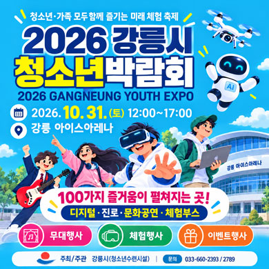 청소년·가족 모두 함께 즐기는 미래 체험 축제 2026 강릉시 청소년박람회(2026 GANGNEUNG YOUTH EXPO) 2026. 10. 31.(토) 12:00~17:00 강릉 아이스아레나 100가지 즐거움이 펼쳐지는 곳! 디지털·진로·문화공연·체험부스 무대행사, 체험행사, 이벤트행사 주최/주관 강릉시(청소년수련시설) 문의 033-660-2393 / 033-660-2789