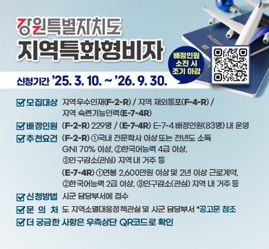강원특별자치도 지역특화형비자

/신청기간: '25.3.10.~'26.9.30.(배정인원 소진 시 조기 마감)
/모집대상: 지역우수인재(F-2-R) / 지역 재외동포(F-4-R) / 지역 숙련기능인력(E-7-4R)
/배정인원: (F-2-R) 229명 / (E-7-4R) E-7-4 배정인원(83명) 내 운영
/추천요건: (F-2-R) ①국내 전문학사 이상 또는 전년도 소득 GNI 70% 이상, ②한국어능력 4급 이상, ③인구감소(관심) 지역 내 거주 등
(E-7-4R) ①연봉 2,600만원 이상 및 2년 이상 근로계약,②한국어능력 2급 이상, ③인구감소(관심) 지역 내 거주 등
/신청방법: 시군 담당부서에 접수
/문의처: 도 지역소멸대응정책관실 및 시군 담당부서 *공고문 참조
/더 궁금한 사항은 우측상단 QR코드로 확인
QR코드(링크:https://m.site.naver.com/1Erfs)