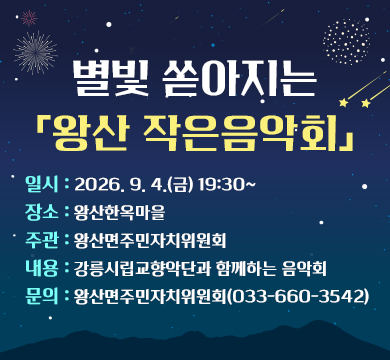 별빛 쏟아지는 「왕산 작은음악회」
일시 : 2026. 9. 4.(금) 19:30~
장소 : 왕산한옥마을
주관 : 왕산면주민자치위원회
내용 : 강릉시립교향악단과 함께하는 음악회
문의 : 왕산면주민자치위원회(033-660-3542)