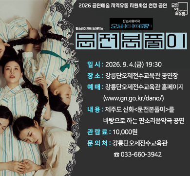 오버더떼창:문전본풀이
일 시: 2026. 9. 4.(금) 19:30
장 소: 강릉단오제전수교육관 공연장
예 매: 강릉단오제전수교육관 홈페이지(www.gn.go.kr/dano/)
내 용: 제주도 신화<문전본풀이>를 바탕으로 하는 판소리음악극 공연
관 람 료: 10,000원
문 의 처: 강릉단오제전수교육관 ☎ 033-660-3942