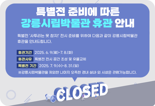 특별전 준비에 따른 강릉시립박물관 휴관 안내
특별전 '사투리는 못 참지!' 전시 준비를 위하여 다음과 같이 강릉시립박물관 휴관을 안내드립니다.
휴관기간   2025. 6. 9.(월)~7. 8.(화)
휴관사유   특별전 전시 공간 조성 및 유물교체
특별전 기간   2025. 7. 9.(수)~8. 31.(일)
※강릉시립박물관을 제외한 나머지 오죽헌 경내 실내·외 시설은 관람가능합니다.