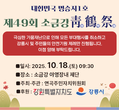 대한민국 명승지1호 제49회 소금강 청학제
극심한 가뭄재난으로 인해 모든 부대행사를 취소하고
강릉시 및 주민들의 안전기원 제례만 진행됩니다.
이점 양해 부탁드립니다.
일시 : 2025.10.18.(토) 09:30
장소 : 소금강 야영장 내 제단
주최 ·주관 : 연곡주민자치위원회
후원 : 강원특별자치도, 강릉시