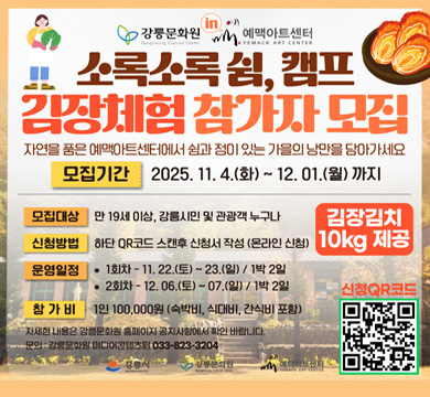 소록소록 쉼, 캠프 김장체험 참가자 모집
자연을 품은 예맥아트센터에서 쉼과 정이 있는 가을의 낭만을 담아가세요
모집기간 2025.11.4(화) ~ 12.1(월) 까지
모집대상 : 만 19세 이상, 강릉시민 및 관광객 누구나
신청방법 : 하단 QR코드 스캔 후 신청서 작성 (온라인 신청)
운영일정 : 1회차 - 11.22(토) ~ 23(일) / 1박 2일
 2회차 - 12.6(토) ~ 7(일) / 1박 2일
참가비 : 1인 100,000원 (숙박비, 식대비, 간식비 포함)
자세한 내용은 강릉 문화원 홈페이지 공지사항에서 확인 바랍니다.
문의 : 강릉문화원 미디어콘텐츠팀 033-823-3204
김장김치 10kg 제공
신청QR코드 : https://form.naver.com/response/BronBBs7ZFGaJhnfG78EAg