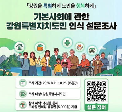 강원을 특별하게 도민을 행복하게
기본사회에 관한 강원특별자치도민 인식 설문조사
조사기간 : 2026.8.11.~8.25.(15일간)
조사대상 : 강원특별자치도민
참여 혜택 : 추첨을 통해 모바일 편의점 상품권(5,000원) 지급
설문 참여 QR이미지