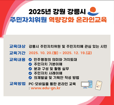 2025년 강원 강릉시 주민자치위원 역량강화 온라인 교육
교육대상 : 강릉시 주민자치위원 및 주민자치에 관심 있는 시민
교육기간 : 2025.10.20.(월) ~ 2025.12.19.(금)
교육내용
민주행정의 의미와 가치토대
주민자치 기본이해
분과 구성 및 활동 실무
주민자치 사례이해
의제발굴 및 기획안 작성 방법
교육방법 : PC · 모바일을 통한 온라인 교육 : www.edu-gn.kr