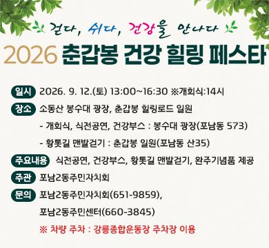 걷다, 쉬다, 건강을 만나다
2026 춘갑봉 건강 힐링 페스타
일시 : 2026. 9. 12.(토) 13:00~16:30 ※개회식:14시
장소 : 소동산 봉수대 광장, 춘갑봉 힐링로드 일원
         - 개회식, 식전공연, 건강부스 : 봉수대 광장(포남동 573)
         - 황톳길 맨발걷기 : 춘갑봉 일원(포남동 산35)
주요내용 : 식전공연, 건강부스, 황톳길 맨발걷기, 완주기념품 제공
주관 : 포남2동주민자치회
문의 : 포남2동주민자치회(651-9859), 
         포남2동주민센터(660-3845)
         ※ 차량 주차 : 강릉종합운동장 주차장 이용