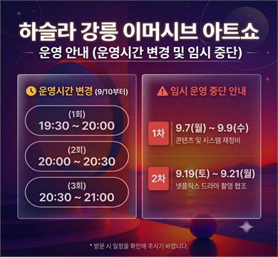 하슬라강릉 이머시브 아트쇼 임시 운영 중단
'하슬라강릉 이머시브아트쇼'의 전시 콘텐츠 고도화 및 방송 촬영 협조를 위해 임시 운영을 중단합니다. 또한 2026년 9월 10일(목)부터는 운영 시간이 조정됩니다.
하슬라 강릉 이머시브 아트 쇼 9.10일부터 운영시간 변경
(1회) : 19:30~20:00
(2회) : 20:00~20:30
(3회) : 20:30~21:00
* 20:00 - 21:30(3회)에서 19:30-21:00(3회)로 변경
HASLA / 강릉시 GANGNEUNG CITY