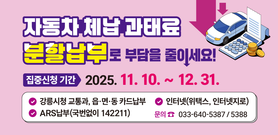 자동차 체납 과태료 
분할납부로 부담을 줄이세요!
집중신청 기간: 2025. 11. 10. ~ 12. 31.
강릉시청 교통과, 읍·면·동 카드납부
인터넷(위택스, 인터넷지로)
ARS납부(국번없이 142211)
문의 033-640-5387/5388