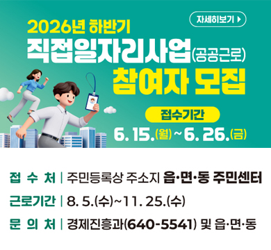 2026 하반기 직접일자리사업(공공근로) 참여자 모집
접수기간 : 6.15.(월) ~ 6.26.(금)
접수처 : 주민등록상 주소지 읍·면·동 주민센터
근로기간 : 8.5.(수)~11.25.(수)
문의처 : 경제진흥과(640-5541) 및 읍·면·동
자세히보기