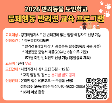 2026 반려동물 도민학교 문제행동 반려견 교육 프로그램
교육대상 : 강원특별자치도민 반려견이 없는 입양 예정자도 신청 가능
신청조건 :  * 강원특별자치도민
             * 반려견 8개월 이상 시 동물등록 필수(등록증 사본 제출)
             * 예방접종 증명서 제출(2024년 6월 이후 기준)
                8개월 미만 반려견도 신청 가능 (동물등록 제외)
교육비 : 전액 무료
모집안내 : 사업기간 내 상시모집 (5월 ~ 12월)
            * 교육 일정 및 장소는 분기별 별도 공지
신청안내 : 온라인 접수 (QR코드 → 구글폼 신청)
           전화접수 (준독장영주 팀장 010-9622-2665)
           * 65세 이상 한함