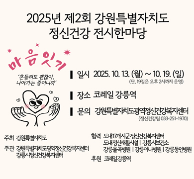 2025년 제2회 강원특별자치도 정신건강 전시한마당
마음잇기
'흔들려도 괜찮아, 나아가는 중이니까'
일시 : 2025.10.13.(월)~10.19.(일)
(단, 19일은 오후 2시까지 운영)
장소 : 코레일 강릉역
문의 : 강원특별자치도광역정신건강복지센터(정신건강팀 033-251-1970)
주최 : 강원특별자치도
주관 : 강원특별자치도광역정신건강복지센터, 강릉시정신건강복지센터
협력 : 도내17개시군정신건강복지센터, 도내정신재활시설 강릉시 보건소, 강릉율곡병원, 강릉아나병원, 강릉동안병원
후원 : 코레일강릉역