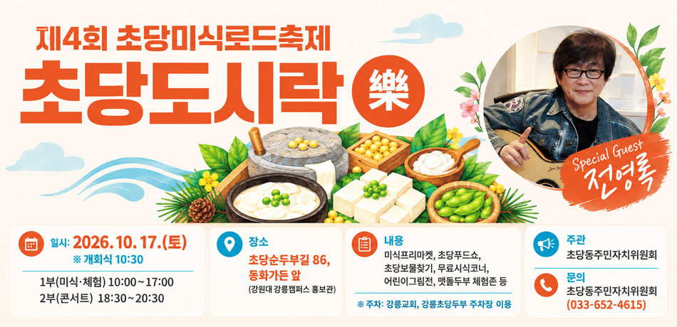 제4회 초당미식로드축제 초당도시락(樂)
□ 일시: 2026. 10. 17.(토) ※ 개회식 10:30
1부(미식·체험) 10:00~17:00 / 2부(콘서트) 18:30~20:30
□ 장소: 초당순두부길 86, 동화가든 앞(강원대 강릉캠퍼스 홍보관)
□ 주관: 초당동주민자치위원회
□ 내용: 미식프리마켓, 초당푸드쇼, 초당보물찾기, 무료시식코너, 어린이그림전, 맷돌두부 체험존 등
□ 문의: 초당동주민자치위원회(033-652-4615)
※ 주차: 강릉교회, 강릉초당두부 주차장 이용