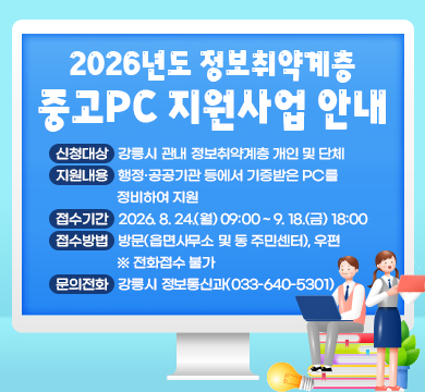 2026년도 정보취약계층 중고PC 지원사업 안내
• 신청대상 : 강릉시 관내 정보취약계층 개인 및 단체
• 지원내용 : 행정·공공기관 등에서 기증받은 PC를 정비하여 지원
• 접수기간 : 2026. 8. 24.(월) 09:00 ~ 9. 18.(금) 18:00
• 접수방법 : 방문(읍면사무소 및 동 주민센터), 우편 ※ 전화접수 불가
• 문의전화 : 강릉시 정보통신과(033-640-5301)