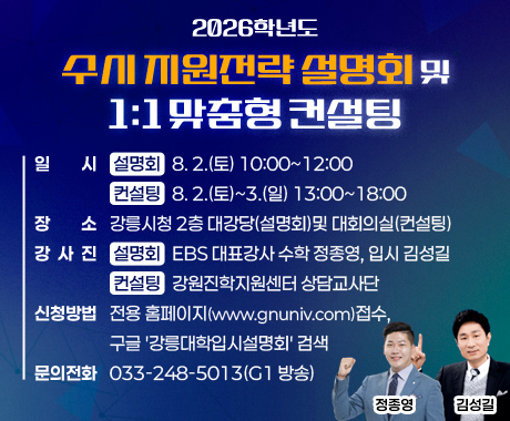 2026학년도 수시 지원전략 설명회 및 1:1 맞춤형 컨설팅

◦ 일    시
  - [설명회] 8. 2.(토) 10:00~12:00
  - [컨설팅] 8. 2.(토)~3.(일) 13:00~18:00
◦ 장    소: 강릉시청 2층 대강당(설명회)및 대회의실(컨설팅)
◦ 강사진
  - [설명회] EBS 대표강사 수학 정종영, 입시 김성길
  - [컨설팅] 강원진학지원센터 상담교사단
◦ 신청방법: 전용 홈페이지(www.gnuniv.com)접수, 구글 '강릉대학입시설명회' 검색
◦ 문의전화: 033-248-5013(G1 방송)