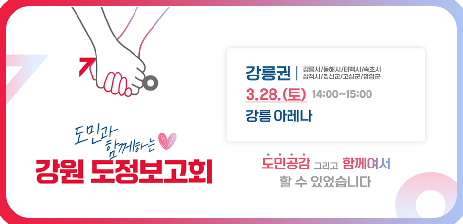 도민과 함께하는 강원 도정보고회
강릉권 : 강릉시/동해시/태백시/속초시/삼척시/정선군/고성군/양양군
3.28.(토) 14:00-15:00
강릉아레나
도민공감 그리고 함께여서 할 수 있었습니다