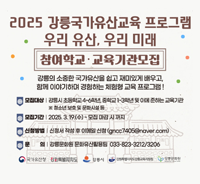 -사 업 명: 2025 강릉 국가유산교육 ‘우리유산, 우리미래’
-모집대상: 관내 초등학교 4~6학년, 중학교 1~3학년 및 이에 준하는 교육기관
-교육기간: 2025. 5. 12. ~ 10. 31.
-접수기간: 2025. 3. 19. ~ 모집 마감 시
-신청방법: 이메일 신청(gncc7405@naver.com)
-문의사항: 강릉문화원 033-823-3212/3206