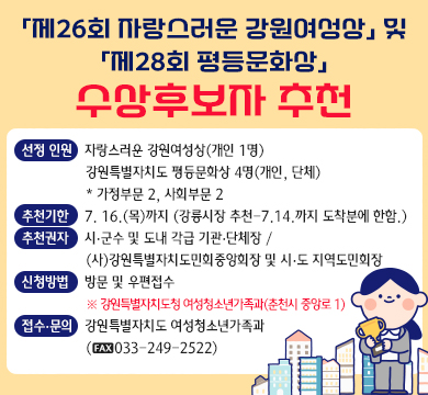 「제26회 자랑스러운 강원여성상」 및 「제28회 평등문화상」 수상후보자 추천
◦선정 인원: 자랑스러운 강원여성상(개인 1명) 
강원특별자치도 평등문화상 4명(개인, 단체)* 가정부문 2, 사회부문 2
◦추천기한: 7. 16.(목)까지 (강릉시장 추천-7.14.까지 도착분에 한함.)
◦추천권자: 시장⸱군수 및 도내 각급 기관⸱단체장 / (사)강원특별자치도민회중앙회장 및 시⸱도 지역도민회장
◦신청방법: 방문 및 우편접수
※ 강원특별자치도청 여성청소년가족과(춘천시 중앙로 1)
◦접수·문의: 강원특별자치도 여성청소년가족과(☎033-249-2522)