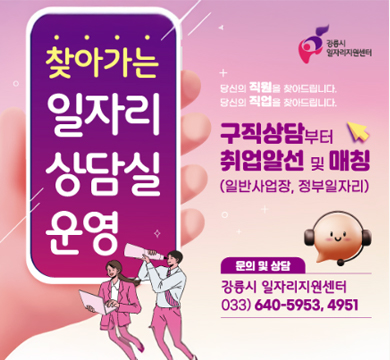 찾아가는 일자리 상담실 운영

당신의 직원을 찾아드립니다.
당신의 직업을 찾아드립니다.

구직상담부터 취업알선 및 매칭(일반사업장, 정부일자리)

문의 및 상담
강릉시 일자리지원센터 033-640-5953,4951