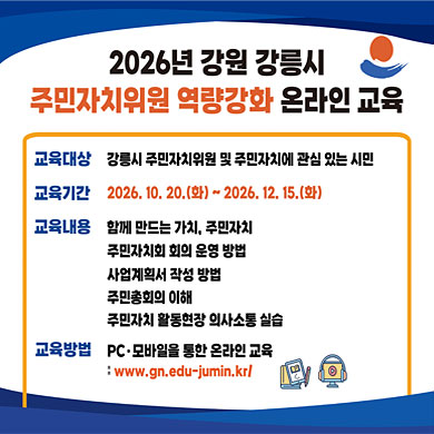 2026년 강원 강릉시 주민자치위원 역량강화 온라인 교육
교육대상: 강릉시 주민자치위원 및 주민자치에 관심 있는 시민
교육기간: 2026. 10. 20.(화) ~ 2026. 12. 15.(화)
교육내용: 함께 만드는 가치, 주민자치 / 주민자치회 회의 운영 방법 / 사업계획서 작성 방법 / 주민총회의 이해 / 주민자치 활동현장 의사소통 실습
교육방법: PC·모바일을 통한 온라인 교육
www.gn.edu-jumin.kr/