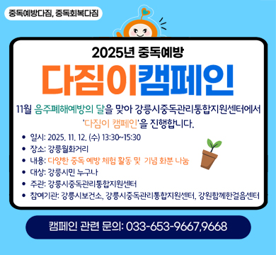 중독예방다짐, 중독회복다짐
2025년 중독예방 다짐이 캠페인
11월 음주폐해예방의 달을 맞아 강릉시 중독관리통합지원센터에서
'다짐이 캠페인'을 진행합니다.
일시 : 2025.11.12.(수) 13:30~15:30
장소 : 강릉월화거리
내용 : 다양한 중독 예방 체험 활동 및 기념 화분 나눔
대상 : 강릉시민 누구나
주관 : 강릉시중독관리통합지원센터
참여기관 : 강릉시보건소, 강릉시중독관리통합지원센터, 강원함께한걸음센터
갬페인 관련 문의 : 033-653-9667, 9668