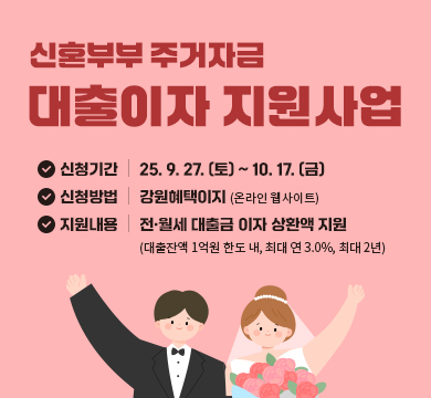 신혼부부 주거자금 대출이자 지원사업
신청기간 : 25. 9. 27. (토) ~ 10. 17. (금)
신청방법 : 강원혜택이지 (온라인 웹사이트)
지원내용 : 전·월세 대출금 이자 상환액 지원
(대출잔액 1억원 한도 내, 최대 연 3.0%, 최대 2년)