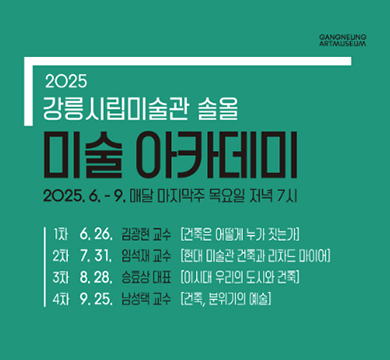 2025년 강릉시립미술관 솔올 《미술 아카데미》 운영
 ○ 사 업 명: 2025년 강릉시립미술관 솔올 미술 아카데미
 ○ 운영기간: 2025. 6~9. 매달 마지막주 목요일 저녁 7시
 ○ 운영장소: 강릉시립미술관 솔올(원대로45)
 ○ 모집인원: 회차별 50명(시립미술관 홈페이지 사전 선착순 신청) 
 ○ 운영내용: 미술과 건축을 주제로한 전문 강연자 초청 주제강연 4회
 ○ 문 의 처: 033-640-4271