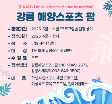 ㅇ(운영기간) 2025. 5월 ~ 11월 *프로그램별 일정 상이
ㅇ(접수기간) 2025. 4월 ~ 상시
ㅇ(장 소) 강릉 사천항 일대
ㅇ(대 상) 11~18세 유청소년 및 일반인
ㅇ(수 강 료) 무료
ㅇ(접수방법) 전화접수(강릉해양스포츠팜 ☏010-9049-2672, 강릉시체육회 ☏033-646-3500)
ㅇ(내 용) 학생 해양스포츠 체험 프로그램, 여성 4주 교육 프로그램, 원데이클래스