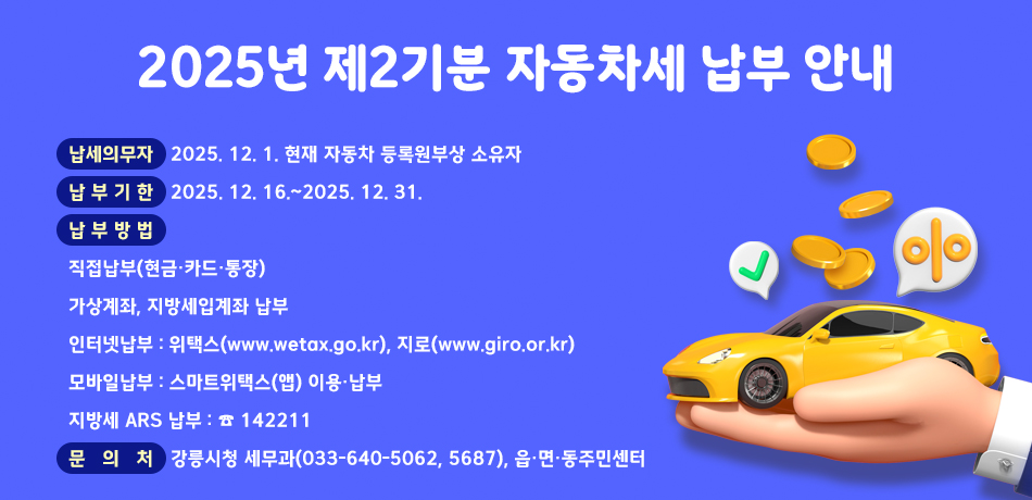 2025년 제2기분 자동차세 납부 안내
■ 납세의무자 : 2025. 12. 1. 현재 자동차 등록원부상 소유자
■ 납부기한: 2025. 12. 16.~2025. 12. 31.
■ 납부방법 
◦ 직접납부(현금・카드・통장)
◦ 가상계좌, 지방세입계좌 납부
◦ 인터넷납부 : 위택스(www.wetax.go.kr), 지로(www.giro.or.kr)
◦ 모바일납부 : 스마트위택스(앱) 이용・납부
◦ 지방세 ARS 납부 : ☎ 142211
■ 문의처 :강릉시청 세무과(033-640-5062, 5687), 읍·면·동주민센터