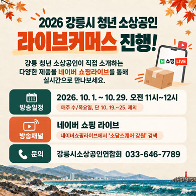 2026 강릉시 청년 소상공인 라이브커머스 진행!
강릉 청년 소상공인이 직접 소개하는 다양한 제품을
네이버 쇼핑라이브를 통해 실시간으로 만나보세요.
방송일정: 2026. 10. 1. ~ 10. 29. 오전 11시~12시
(매주 수/목요일, 단, 10. 19.~25. 제외)
방송채널: 네이버 쇼핑 라이브
- 네이버쇼핑라이브에서 ‘소담스퀘어 강원’ 검색
문의: 강릉시소상공인연합회 033-646-7789