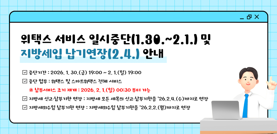 위택스 서비스 일시중단(1.30.~2.1.) 및 지방세입 납기연장(2.4.) 안내
○(중단기간)2026. 1. 30.(금) 19:00 ~ 2. 1.(일) 19:00
○(중단 업무) 위택스 및 스마트위택스 전체 서비스
 *(납부서비스 조기 재개) 2026. 2. 1.(일) 00:30 부터 가능
○(지방세 신고·납부기한 연장)지방세 모든 세목의 신고·납부기한을 '26.2.4.(수)까지로 연장

○(지방세외수입 납부기한 연장)지방세외수입 납부기한을 '26.2.2.(월)까지로 연장