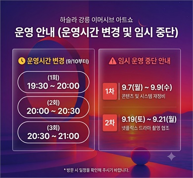 하슬라강릉 이머시브 아트쇼 임시 운영 중단
'하슬라강릉 이머시브아트쇼'의 전시 콘텐츠 고도화 및 방송 촬영 협조를 위해 임시 운영을 중단합니다. 또한 2026년 9월 10일(목)부터는 운영 시간이 조정됩니다.
하슬라 강릉 이머시브 아트 쇼 9.10일부터 운영시간 변경
(1회) : 19:30~20:00
(2회) : 20:00~20:30
(3회) : 20:30~21:00
* 20:00 - 21:30(3회)에서 19:30-21:00(3회)로 변경
HASLA / 강릉시 GANGNEUNG CITY