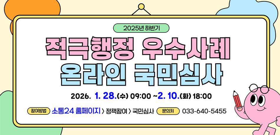 2025년 하반기 적극행정 우수사례 온라인 국민심사
2026.1.28.(수) 09:00~2.10.(화)18:00
참여방법 : 소통 24홈페이지>정책참여>국민심사
문의처 : 033-640-5455