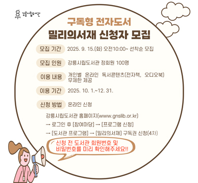 구독형 전자도서 밀리의 서재 신청자 모집
모집 기간 : 2025.9.15.(화) 오전 10:00~선착순 모집
모집 인원 : 강릉시립도서관 정회원 100명
이용 내용 : 개인별 온라인 도것콘텐츠(전자책, 오디오북) 무제한 제공
이용 기간 : 2025.10.1~12.31.
신청 방법 : 온라인 신청
강릉시립도서관 홈페이지(www.gnslib.or.kr)
→ 로그인 후[참여마당]→[프로그램 신청]→[도서관 프로그램]→[밀리의서재] 구독권 신청(4차)
신청 전 도서관 회원번호 및 비밀번호를 미리 확인해주세요!!