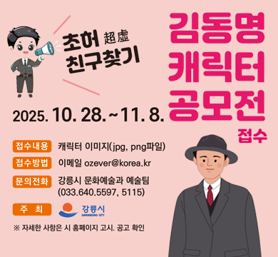 김동명 캐릭터 공모전 접수
초허 친구찾기
2025.10.28.~ 11.8.
접수내용 : 캐릭터 이미지(jpg, png파일)
접수방법 : 이메일 ozever@korea.kr
문의전화 : 강릉시 문화예술과 예술팀(033-640-5597.5115)
주최 : 강릉시
※ 자세한 사항은 시 홈페이지 고시 · 공고 확인