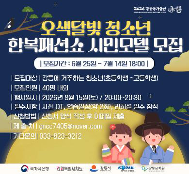 오색달빛 청소년 한복패션쇼 시민모델 모집
모집기간 : 6월 25일 ~ 7월14일 18:00
모집대상 : 강릉에 거주하는 청소년(초등학생~고등학생)
모집인원 : 40명 내외
행사일시 : 2026년 8월 15일(토)/20:00~20:30
필수사항 : 사전 OT, 연습일정(약2회), 리허설 필수 참석
신청방법 : 신청서 양식 작성 후 이메일 제출
제출처 : gncc7405@naver.com
기타문의 : 033-823-3212