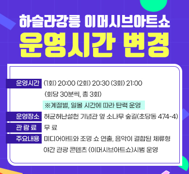 하슬라강릉 이머시브아트쇼 운영시간 변경
▪ 운영시간 : (1회) 20:00 (2회) 20:30 (3회) 21:00 (회당 30분씩, 총 3회)
※ 계절별, 일몰 시간에 따라 탄력 운영
▪ 운영장소 : 허균허난설헌 기념관 옆 소나무 숲길(초당동 474-4)
▪ 관 람 료 : 무 료
▪ 주요내용 : 미디어아트와 조명 쇼 연출, 음악이 결합된 체류형 야간 관광 콘텐츠 (이머시브아트쇼)시범 운영