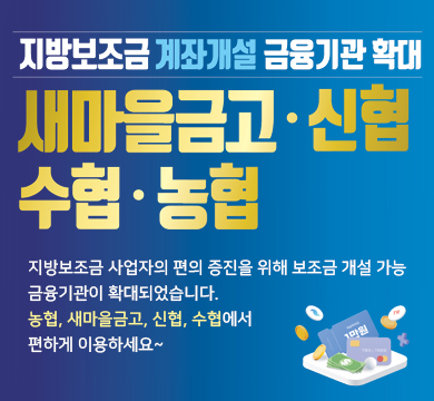 지방보조금 계좌개설 금융기관 확대
새마을금고 ·신협·수협·농협
지방보조금 사업자의 편의 증진을 위해 보조금 개설 가능
금융기관이 확대되었습니다.
농협, 새마을금고, 신협, 수협에서
편하게 이용하세요~