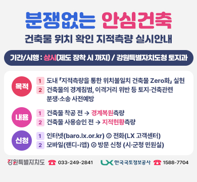 분쟁 없는 안심건축
건축물 위치 확인 지적측량 실시 안내
기간/시행 : 상시 (제도 정착 시 까지) / 강원특별자치도청 토지과
목적
① 도 내 「지적측량을 통한 위치불일치 건축물 Zero화」 실현
② 건축물의 경계침범, 이격거리 위반 등 토지 ·건축관련 분쟁 ·소송 사전에방
내용
① 건축물 착공 전 → 경계복원 측량
② 건축물 사용승인 전 → 지적현황측량
신청
① 인터넷(baro.lx.or.kr)
② 전화(LX고객센터)
③ 모바일(랜디-i앱)
④ 방문 신청(시 ·군청 민원실)
강원특별자치도 033-249-2841
한국국토정보공사 1588-7704