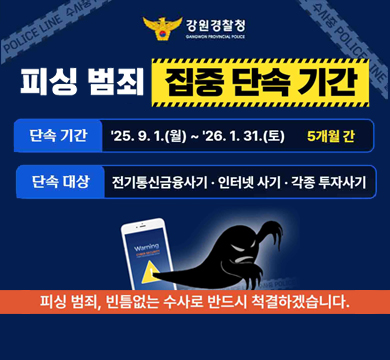 피싱 범죄 집중 단속 기간
단속기간 : 25.9.1.(월)~26.1.31.(토) 5개월 간
단속대상 : 전기통신금융사기 · 인터넷 사기 ·각종 투자사기
피싱 범죄, 빈틈없는 수사로 반드시 척결하겟습니다.