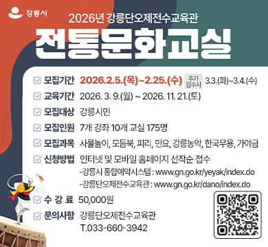 @강릉시
2026년 강릉단오제전수교육관
전통문화교실
모집기간 : 2026.2.5.(목)~2.25.(수) / 추가접수시 :3.3.(화)~3.4.(수) 
교육기간 : 2026. 3. 9.(월) ~ 2026. 11. 21.(토)
모집대상 : 강릉시민
모집인원 : 7개 강좌 10개 교실 175명
모집과목 : 사물놀이, 모듬북, 피리, 민요, 강릉농악, 한국무용, 가야금
신청방법 : 인터넷 및 모바일 홈페이지 선착순 접수
-강릉시 통합예약시스템 : www.gn.go.kr/yeyak/index.do
-강릉단오제전수교육관 : www.gn.go.kr/dano/index.do
수강료 : 50,000원
문의사항 : 강릉단오제전수교육관 T.033-660-3942