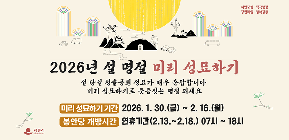 #시민중심 적극행정 강원제일 행복강릉

2026년 설 명절 미리 성묘하기
설 당일 청솔공원 성묘가 매우 혼잡합니다.
미리 성묘하기로 웃음짓는 명절 되세요.

미리성묘하기 기간 : 2026.1.30.(금)~2.16.(월)
봉안당 개방시간 : 연휴기간(2.13.~2.18.)07시~18시

#강릉시