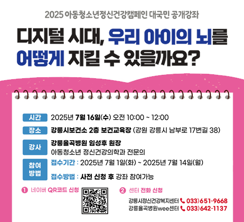 2025 아동청소년 정신건강캠페인 대국민 공개강좌
디지털 시대, 우리 아이의 뇌를 어떻게 지킬 수 있을까요?
시간 : 2025년 7월 16일(수) 오전10:00~12:00
장소 : 강릉시보건소 2층 보건교육장(강원 강릉시 남부로 17번길 38)
강사 : 강릉율곡병원 임성후 원장
아동청소년 정신건강의학과 전문의
참여방법
접수기간 : 2025년 7월 1일(화)~2025년 7월 14일(월)
접수방법 : 사전 신청후 강좌 참여가능
1. 네이버 QR코드 신청 
2. 센터 전화 신청
강릉시전신건강복지센터 033)651-9668
강릉율곡병원Wee센터 033)642-1137