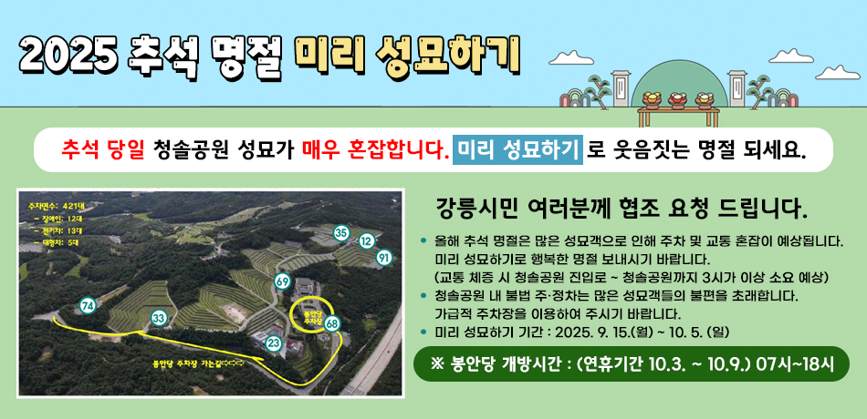 2025 추석 명절 미리 성묘하기
추석 당일 청솔공원 성묘가 매우 혼잡합니다. 미리 성묘하기 로 웃음짓는 명절 되세요.
강릉시민 여러분께 협조 요청 드립니다.
올해 추석 명절은 많은 성묘객으로 인해 주차 및 교통 혼잡이 예상됩니다.
미리 성묘하기로 행복한 명절 보내시기 바랍니다.
(교통 체증 시 청솔공원 진입로 ~ 청솔공원까지 3시가 이상 소요 예상)
청솔공원 내 불법 주·정차는 많은 성묘객들의 불편을 초래합니다.
가급적 주차장을 이용하여 주시기 바랍니다.
미리 성묘하기 기간 : 2025. 9. 15.(월) ~ 10. 5. (일)
※ 봉안당 개방시간 : (연휴기간 10.3. ~ 10.9.) 07시~18시