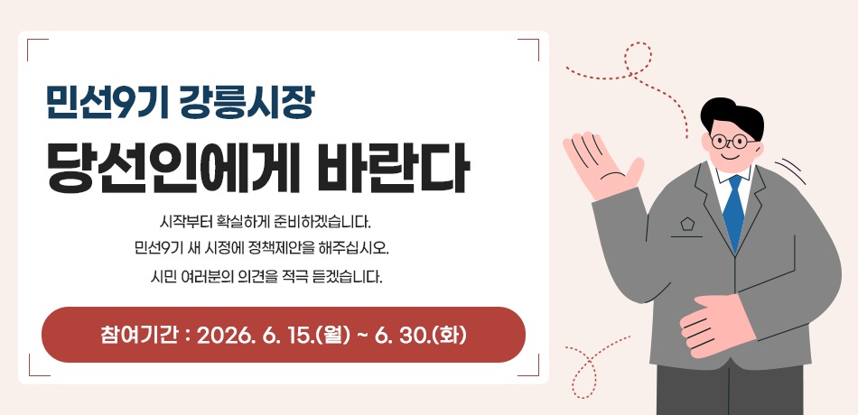 민선9기 강릉시장 당선인에게 바란다
시작부터 확실하게 준비하겠습니다.
민선9기 새 시정에 정책제안을 해주십시오.
시민 여러분의 의견을 적극 듣겠습니다.
참여기간: 2026. 6. 15.(월) ~ 6. 30.(화)