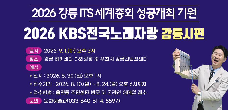 2026 강릉 ITS 세계총회 성공개최 기원
2026 KBS전국노래자랑 강릉시편
일시 : 2026. 9. 1.(화) 오후 3시
장소 : 강릉 하키센터 야외광장 ※ 우천시 강릉컨벤션센터
예심
   일시 : 2026. 8. 30.(일) 오후 1시
   접수기간 : 2026. 8. 10.(월) ~ 8. 24.(월) 오후 6시까지
   접수방법 : 읍면동 주민센터 방문 및 온라인 이메일 접수
문의 : 문화예술과(033-640-5114, 5597)
