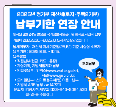 2025년 정기분 재산세(토지·주택2기분) 납부기한 연장 안내
※지난 9월 24일 발생한 국가정보자원관리원 화재로 재산세 납부 기한이 2025.9.30.→2025.10.15.까지연장되었습니다.
■ 납세의무자 : 재산세 과세기준일(25.6.1) 기준 사실상 소유자
■ 납부기한 : 2025.9.16. ~ 10.15.
■ 납부방법 
◦ 직접납부(현금·카드・통장)
◦ 가상계좌, 지방세입계좌 납부
◦ 인터넷납부 : 위텍스(www.wetax.go.kr), 지로(www.giro.or.kr)◦ 모바일납부 : 스마트청구서(앱) 이용・납부
◦ 지방세 ARS 납부 : ☎ 142211
■ 문의처 :강릉시청 세무과(033-640-5064,5306,5320,5763,5065),
읍·면·동 주민센터
조회납부