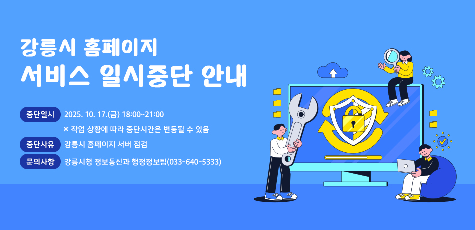 강릉시 홈페이지 서비스 일시중단 안내
중단일시: 2025. 10. 17.(금) 18:00~21:00
※ 작업 상황에 따라 중단시간은 변동될 수 있음
중단사유: 강릉시 홈페이지 서버 점검
문의사항: 강릉시청 정보통신과 행정정보팀(033-640-5333)