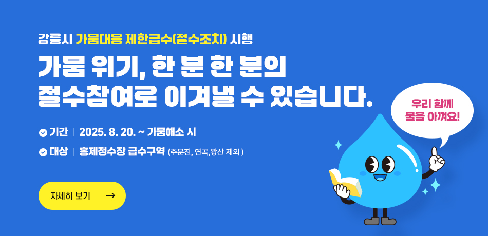 강릉시 가뭄대응 제한급수(절수조치)시행
가뭄 위기, 한분 한분의 
절수 참여로 이겨낼 수 있습니다!
기간 : 2025.8.20.~가뭄해소 시
대상 : 홍제정수장 급수구역(주문진, 연곡, 왕산 제외)