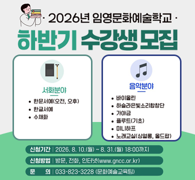 2026년 임영문화예술학교 하반기 수강생 모집
서화분야
·한문서예(오전,오후)
·한글서예
·수채화
음악분야
·바이올린
·하슬라은빛소리합창단
·가야금
·플루트(기초)
·미니하프
·노래교실(싱얼롱, 올드팝)
신청기간 : 2026.8.10.(월)~8.31.(월) 18:00까지
신청방법 : 방문, 전화, 인터넷(www.gncc.or.kr)
문의 : 033-823-3228(문화예술교육팀)